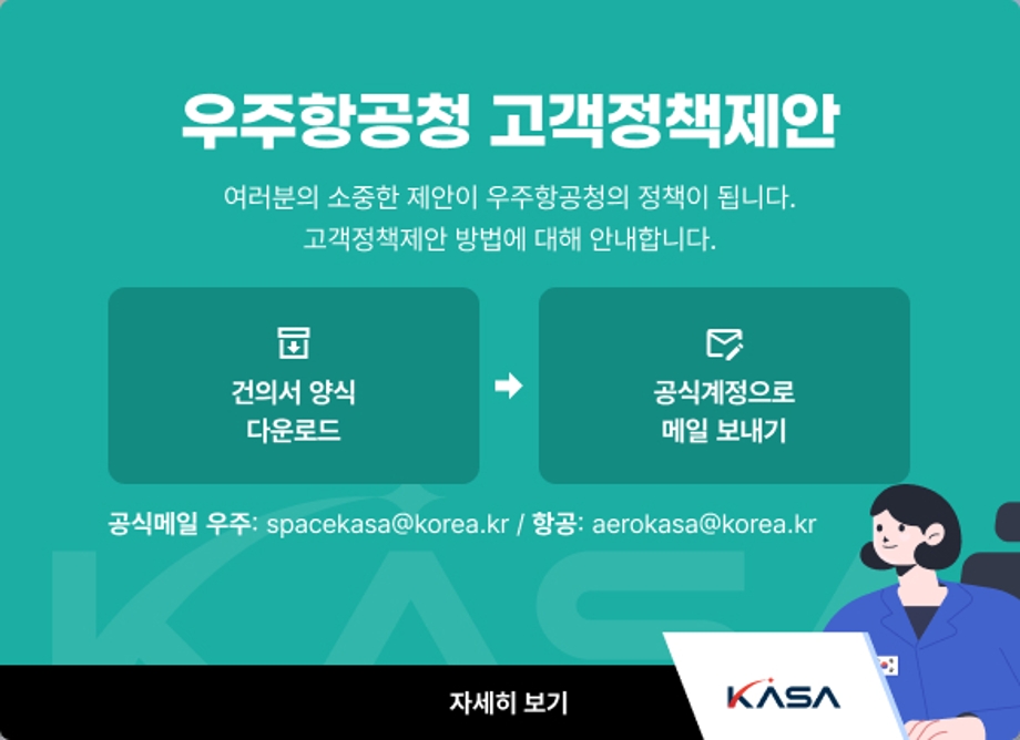 고객정책제안
여러분의 소중한 제안이 우주항공청의 정책이 됩니다.
정책제안 방법
1. 건의서 양식 다운로드
2. 공식계정으로 메일 보내기
우주 : spacekasa@korea.kr
항공 : aerokasa@korea.kr